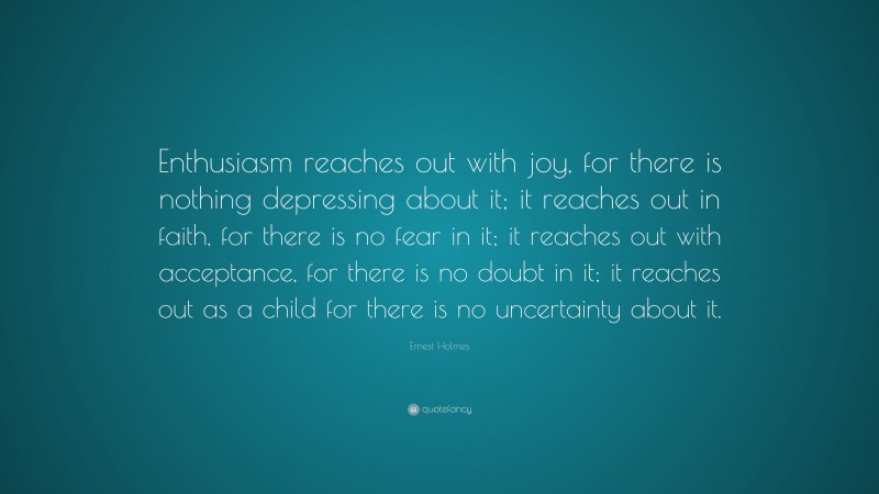Ernest Holmes Quote: “Enthusiasm reaches out with joy, for there is nothing depressing about it; it reaches out in faith, for there is no fear in it; it reaches out with acceptance, for there is no doubt in it; it reaches out as a child for there is no uncertainty about it.”
