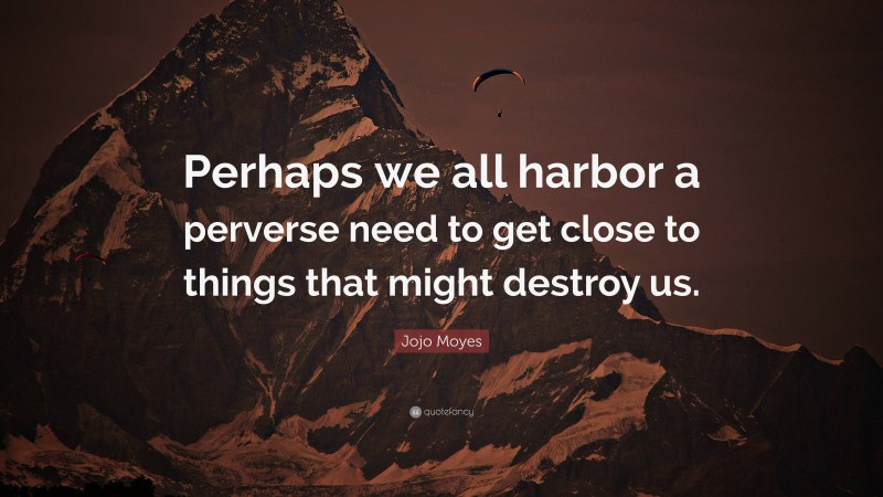 Jojo Moyes Quote: “Perhaps we all harbor a perverse need to get close to things that might destroy us.”