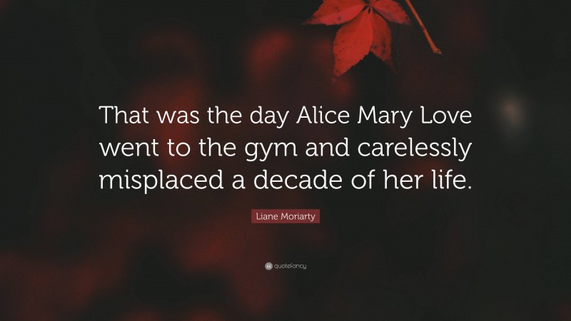 Liane Moriarty Quote: “That was the day Alice Mary Love went to the gym and carelessly misplaced a decade of her life.”