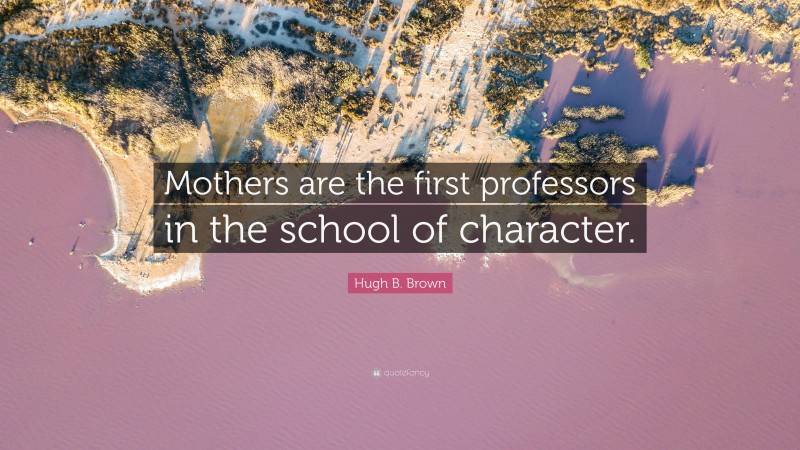 Hugh B. Brown Quote: “Mothers are the first professors in the school of character.”