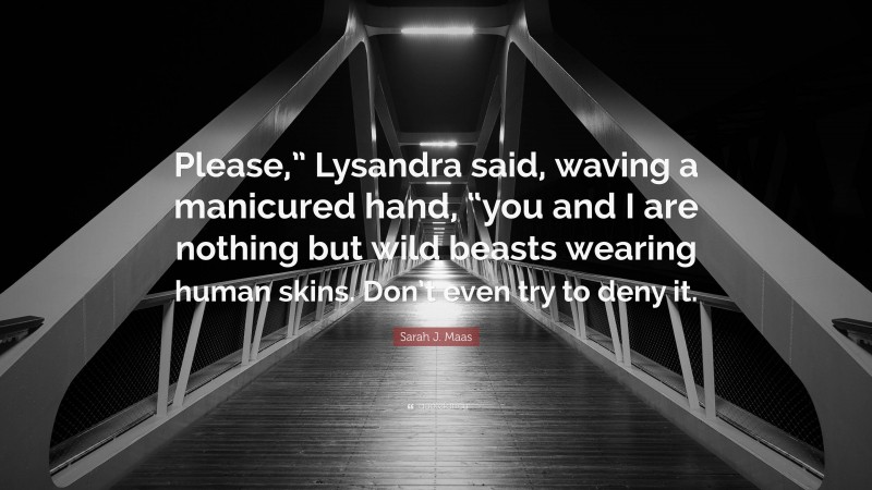 Sarah J. Maas Quote: “Please,” Lysandra said, waving a manicured hand, “you and I are nothing but wild beasts wearing human skins. Don’t even try to deny it.”
