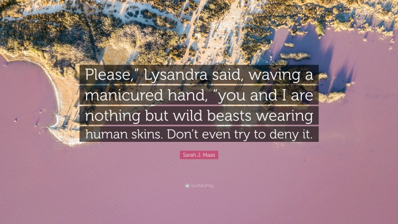 Sarah J. Maas Quote: “Please,” Lysandra said, waving a manicured hand, “you and I are nothing but wild beasts wearing human skins. Don’t even try to deny it.”