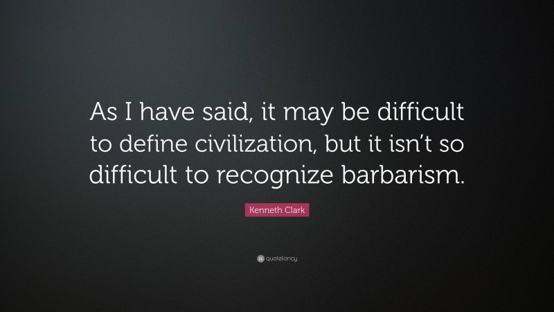 Kenneth Clark Quote: “As I have said, it may be difficult to define civilization, but it isn’t so difficult to recognize barbarism.”