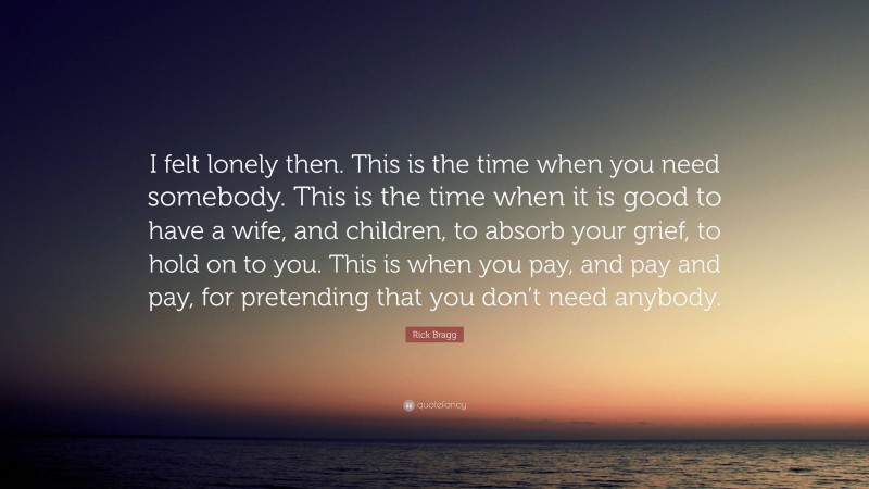 Rick Bragg Quote: “I felt lonely then. This is the time when you need somebody. This is the time when it is good to have a wife, and children, to absorb your grief, to hold on to you. This is when you pay, and pay and pay, for pretending that you don’t need anybody.”
