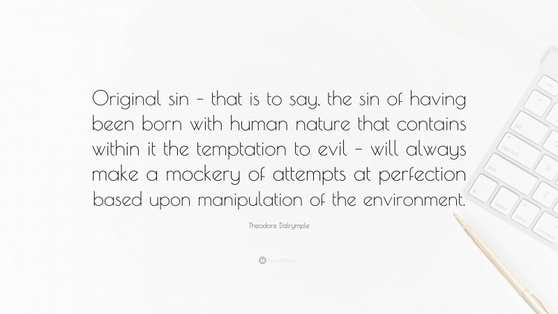 Theodore Dalrymple Quote: “Original sin – that is to say, the sin of having been born with human nature that contains within it the temptation to evil – will always make a mockery of attempts at perfection based upon manipulation of the environment.”