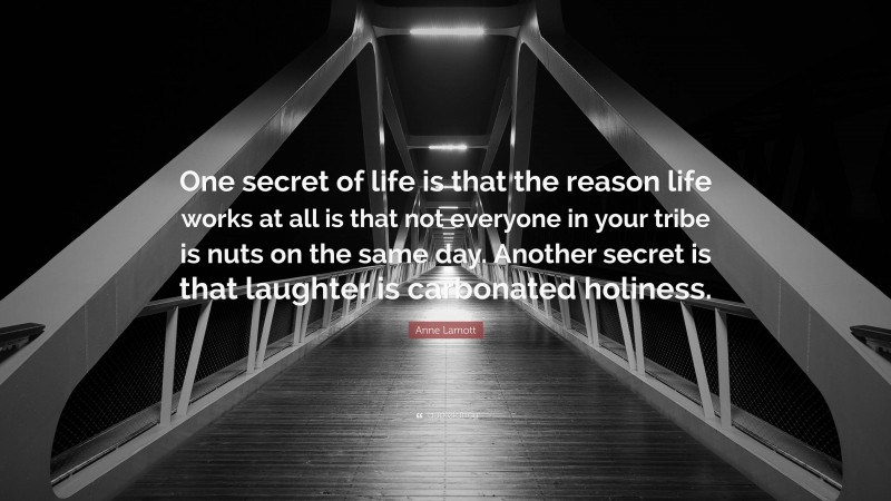 Anne Lamott Quote: “One secret of life is that the reason life works at all is that not everyone in your tribe is nuts on the same day. Another secret is that laughter is carbonated holiness.”