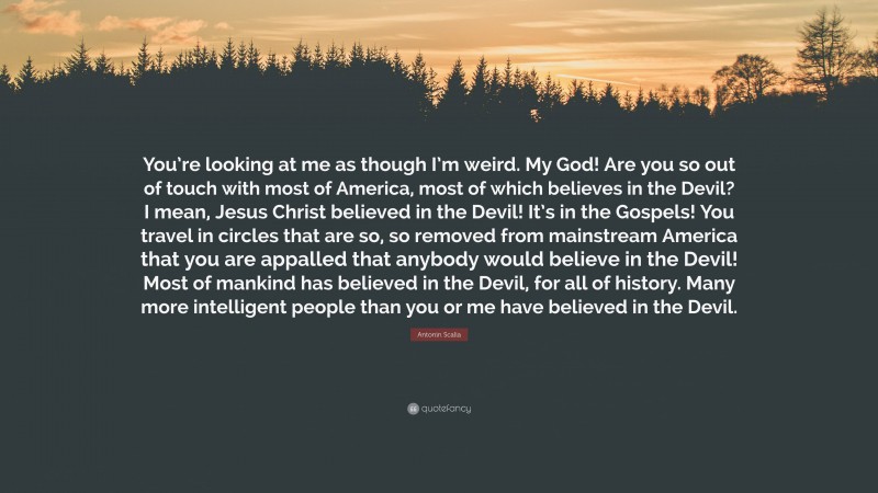 Antonin Scalia Quote: “You’re looking at me as though I’m weird. My God! Are you so out of touch with most of America, most of which believes in the Devil? I mean, Jesus Christ believed in the Devil! It’s in the Gospels! You travel in circles that are so, so removed from mainstream America that you are appalled that anybody would believe in the Devil! Most of mankind has believed in the Devil, for all of history. Many more intelligent people than you or me have believed in the Devil.”