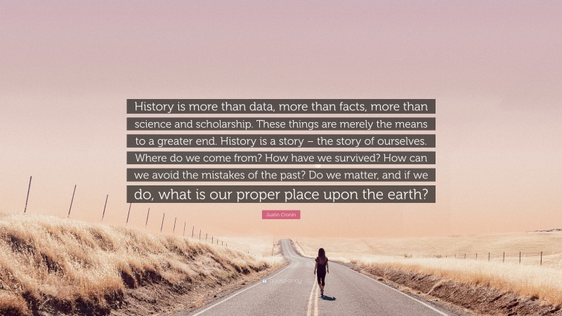 Justin Cronin Quote: “History is more than data, more than facts, more than science and scholarship. These things are merely the means to a greater end. History is a story – the story of ourselves. Where do we come from? How have we survived? How can we avoid the mistakes of the past? Do we matter, and if we do, what is our proper place upon the earth?”