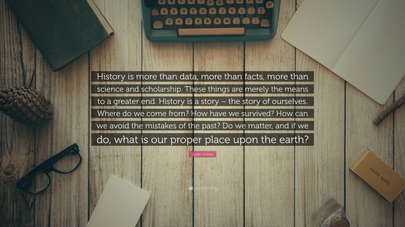 Justin Cronin Quote: “History is more than data, more than facts, more than science and scholarship. These things are merely the means to a greater end. History is a story – the story of ourselves. Where do we come from? How have we survived? How can we avoid the mistakes of the past? Do we matter, and if we do, what is our proper place upon the earth?”