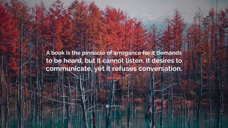 Alec Hutson Quote: “A book is the pinnacle of arrogance for it demands to be heard, but it cannot listen. It desires to communicate, yet it refuses conversation.”