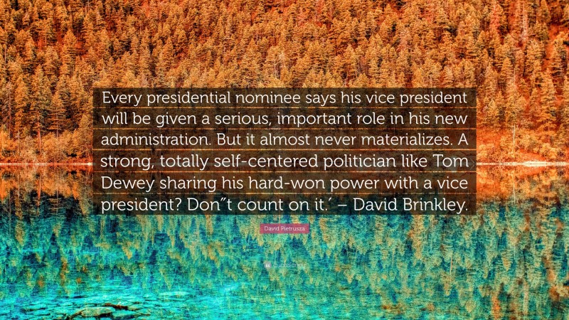 David Pietrusza Quote: “Every presidential nominee says his vice president will be given a serious, important role in his new administration. But it almost never materializes. A strong, totally self-centered politician like Tom Dewey sharing his hard-won power with a vice president? Don″t count on it.′ – David Brinkley.”