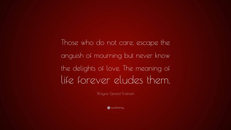 Wayne Gerard Trotman Quote: “Those who do not care, escape the anguish of mourning but never know the delights of love. The meaning of life forever eludes them.”