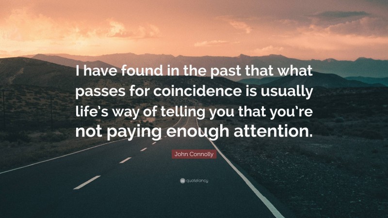 John Connolly Quote: “I have found in the past that what passes for coincidence is usually life’s way of telling you that you’re not paying enough attention.”