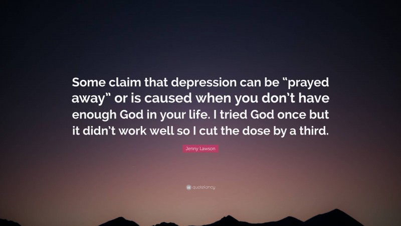 Jenny Lawson Quote: “Some claim that depression can be “prayed away” or is caused when you don’t have enough God in your life. I tried God once but it didn’t work well so I cut the dose by a third.”