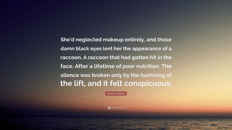 Daniel O'Malley Quote: “She’d neglected makeup entirely, and those damn black eyes lent her the appearance of a raccoon. A raccoon that had gotten hit in the face. After a lifetime of poor nutrition. The silence was broken only by the humming of the lift, and it felt conspicuous.”