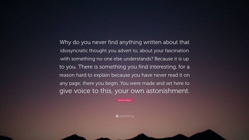 Annie Dillard Quote: “Why do you never find anything written about that idiosyncratic thought you advert to, about your fascination with something no one else understands? Because it is up to you. There is something you find interesting, for a reason hard to explain because you have never read it on any page; there you begin. You were made and set here to give voice to this, your own astonishment.”