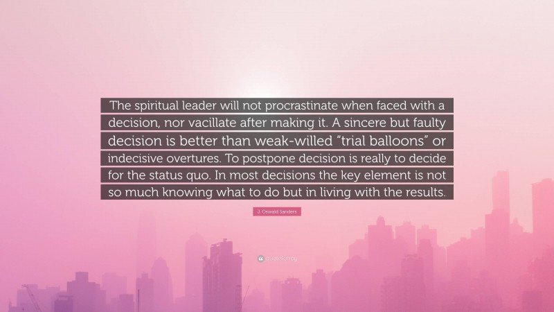 J. Oswald Sanders Quote: “The spiritual leader will not procrastinate when faced with a decision, nor vacillate after making it. A sincere but faulty decision is better than weak-willed “trial balloons” or indecisive overtures. To postpone decision is really to decide for the status quo. In most decisions the key element is not so much knowing what to do but in living with the results.”