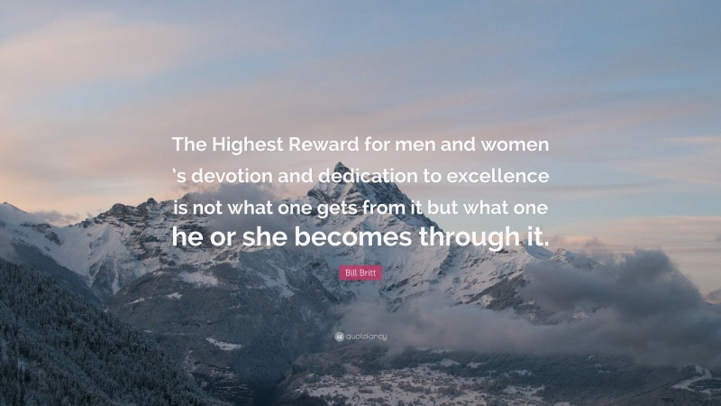 Bill Britt Quote: “The Highest Reward for men and women ’s devotion and dedication to excellence is not what one gets from it but what one he or she becomes through it.”