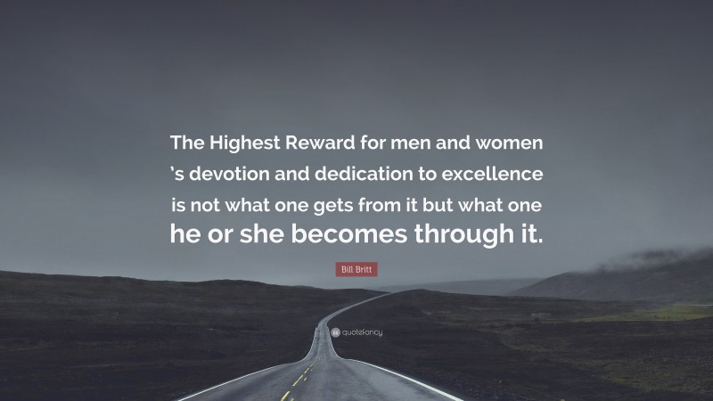 Bill Britt Quote: “The Highest Reward for men and women ’s devotion and dedication to excellence is not what one gets from it but what one he or she becomes through it.”