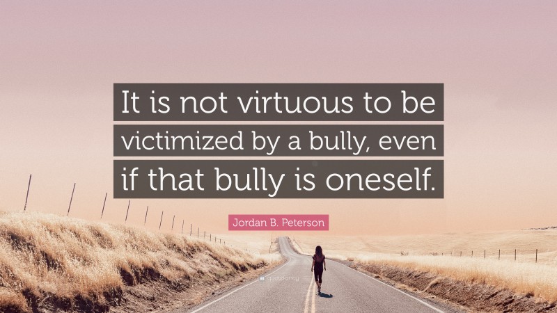 Jordan B. Peterson Quote: “It is not virtuous to be victimized by a bully, even if that bully is oneself.”