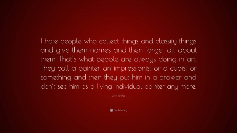 John Fowles Quote: “I hate people who collect things and classify things and give them names and then forget all about them. That’s what people are always doing in art. They call a painter an impressionist or a cubist or something and then they put him in a drawer and don’t see him as a living individual painter any more.”