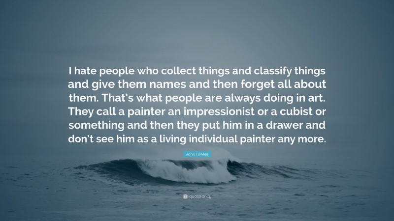 John Fowles Quote: “I hate people who collect things and classify things and give them names and then forget all about them. That’s what people are always doing in art. They call a painter an impressionist or a cubist or something and then they put him in a drawer and don’t see him as a living individual painter any more.”