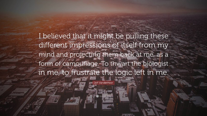 Jeff VanderMeer Quote: “I believed that it might be pulling these different impressions of itself from my mind and projecting them back at me, as a form of camouflage. To thwart the biologist in me, to frustrate the logic left in me.”