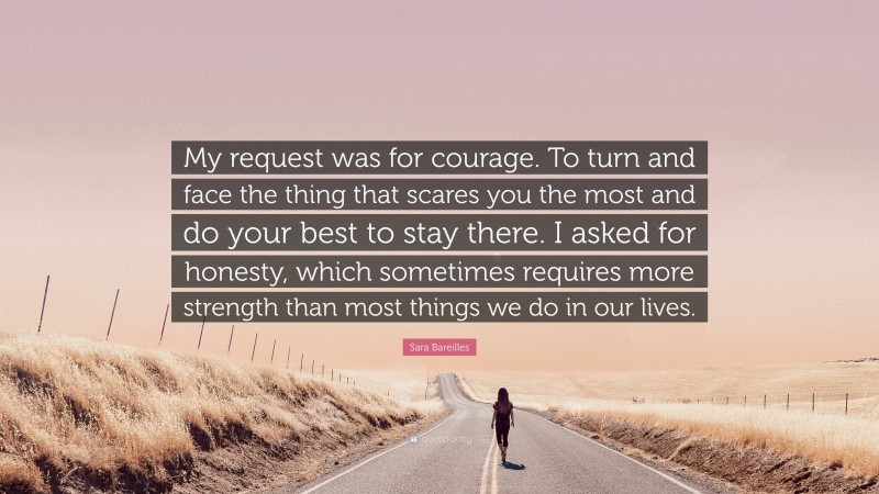 Sara Bareilles Quote: “My request was for courage. To turn and face the thing that scares you the most and do your best to stay there. I asked for honesty, which sometimes requires more strength than most things we do in our lives.”