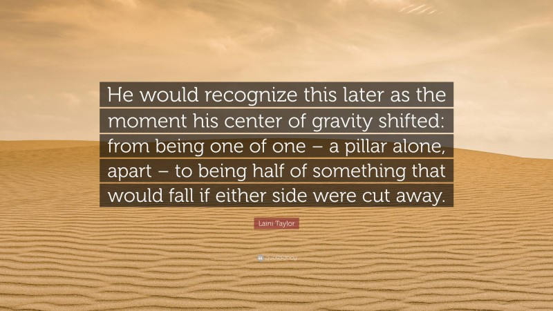 Laini Taylor Quote: “He would recognize this later as the moment his center of gravity shifted: from being one of one – a pillar alone, apart – to being half of something that would fall if either side were cut away.”