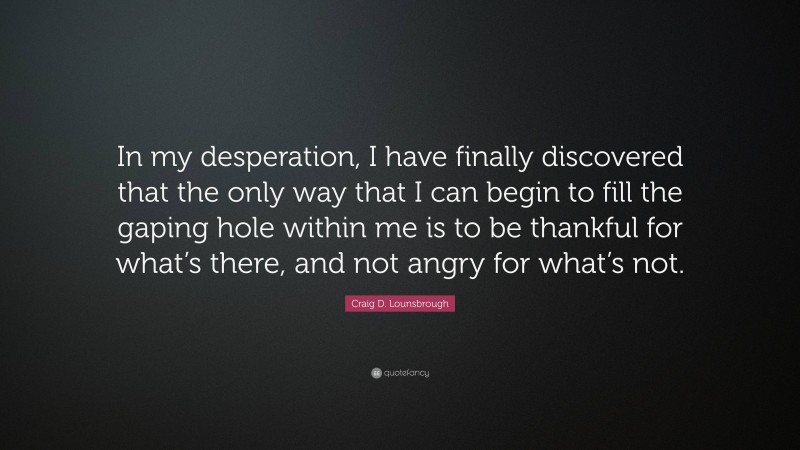 Craig D. Lounsbrough Quote: “In my desperation, I have finally discovered that the only way that I can begin to fill the gaping hole within me is to be thankful for what’s there, and not angry for what’s not.”