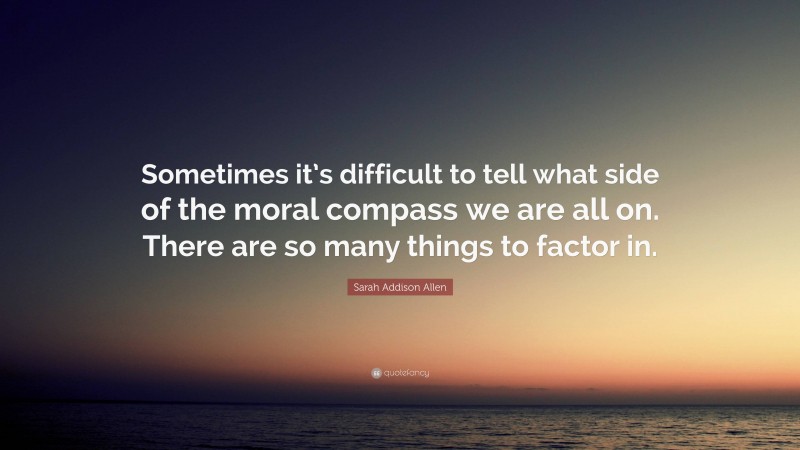 Sarah Addison Allen Quote: “Sometimes it’s difficult to tell what side of the moral compass we are all on. There are so many things to factor in.”