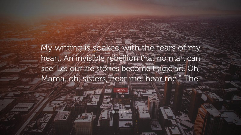 Lisa See Quote: “My writing is soaked with the tears of my heart, An invisible rebellion that no man can see. Let our life stories become tragic art. Oh, Mama, oh, sisters, hear me, hear me.” The.”