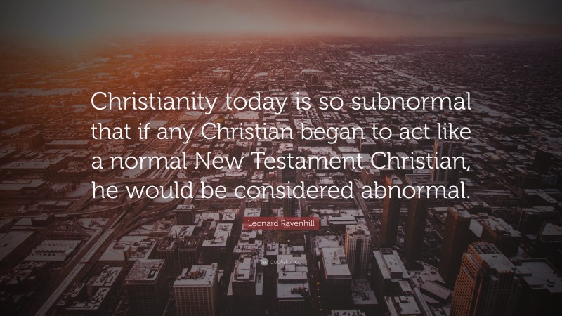 Leonard Ravenhill Quote: “Christianity today is so subnormal that if any Christian began to act like a normal New Testament Christian, he would be considered abnormal.”