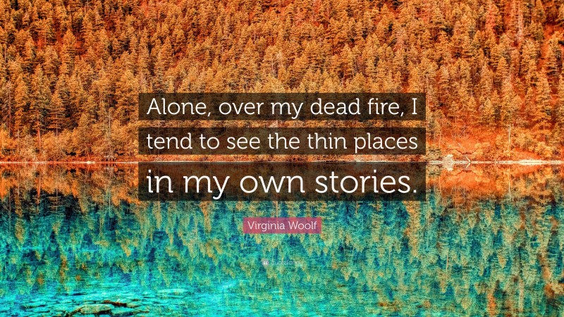 Virginia Woolf Quote: “Alone, over my dead fire, I tend to see the thin places in my own stories.”