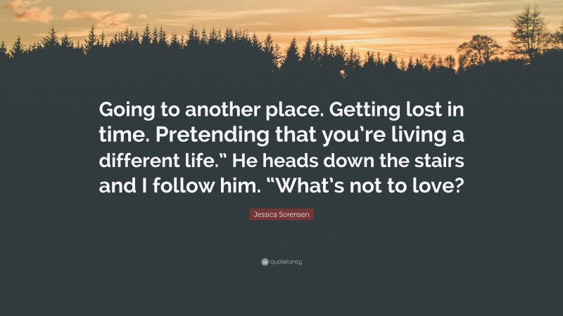 Jessica Sorensen Quote: “Going to another place. Getting lost in time. Pretending that you’re living a different life.” He heads down the stairs and I follow him. “What’s not to love?”