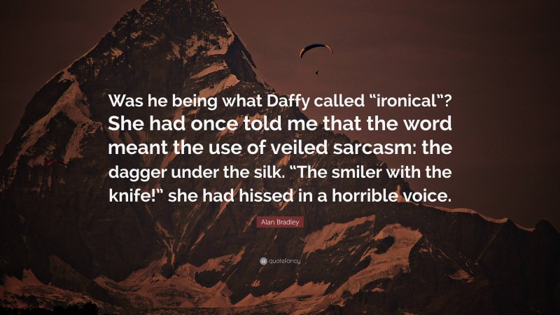 Alan Bradley Quote: “Was he being what Daffy called “ironical”? She had once told me that the word meant the use of veiled sarcasm: the dagger under the silk. “The smiler with the knife!” she had hissed in a horrible voice.”