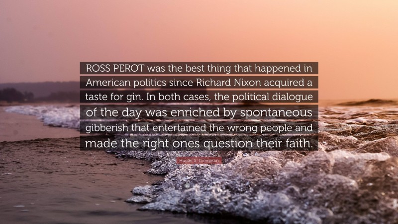 Hunter S. Thompson Quote: “ROSS PEROT was the best thing that happened in American politics since Richard Nixon acquired a taste for gin. In both cases, the political dialogue of the day was enriched by spontaneous gibberish that entertained the wrong people and made the right ones question their faith.”