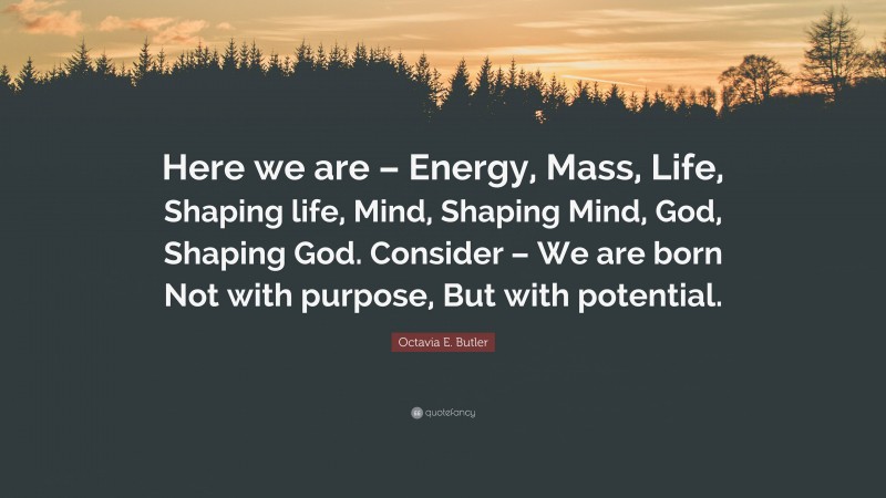 Octavia E. Butler Quote: “Here we are – Energy, Mass, Life, Shaping life, Mind, Shaping Mind, God, Shaping God. Consider – We are born Not with purpose, But with potential.”