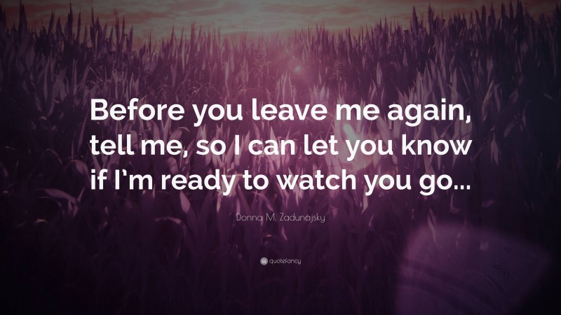 Donna M. Zadunajsky Quote: “Before you leave me again, tell me, so I can let you know if I’m ready to watch you go...”