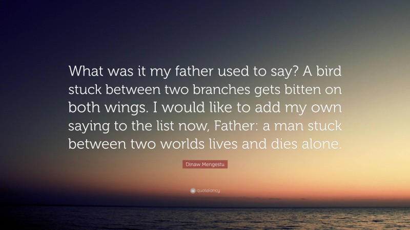 Dinaw Mengestu Quote: “What was it my father used to say? A bird stuck between two branches gets bitten on both wings. I would like to add my own saying to the list now, Father: a man stuck between two worlds lives and dies alone.”