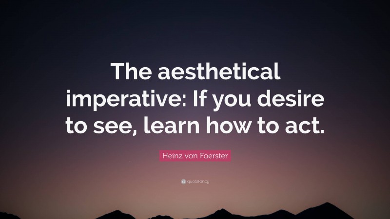 Heinz von Foerster Quote: “The aesthetical imperative: If you desire to see, learn how to act.”