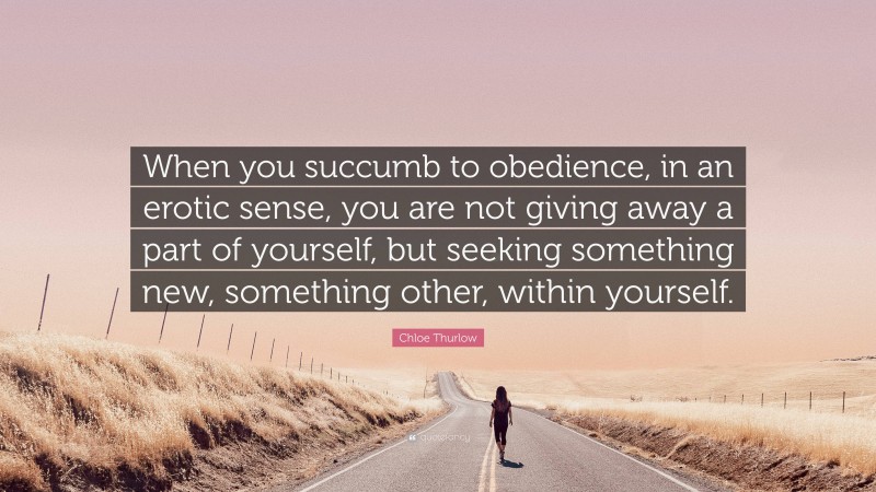 Chloe Thurlow Quote: “When you succumb to obedience, in an erotic sense, you are not giving away a part of yourself, but seeking something new, something other, within yourself.”