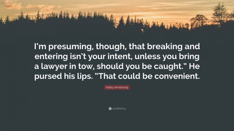 Kelley Armstrong Quote: “I’m presuming, though, that breaking and entering isn’t your intent, unless you bring a lawyer in tow, should you be caught.” He pursed his lips. “That could be convenient.”