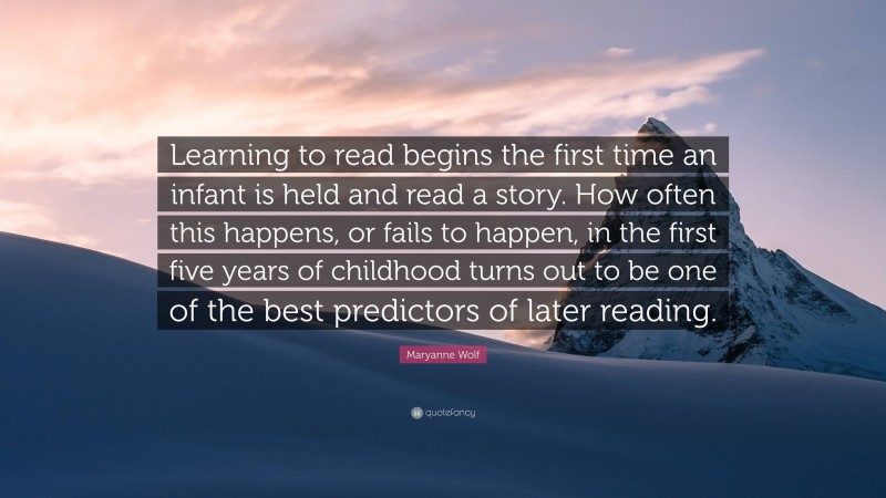 Maryanne Wolf Quote: “Learning to read begins the first time an infant is held and read a story. How often this happens, or fails to happen, in the first five years of childhood turns out to be one of the best predictors of later reading.”