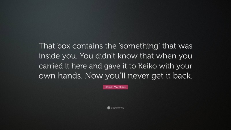 Haruki Murakami Quote: “That box contains the ‘something’ that was inside you. You didn’t know that when you carried it here and gave it to Keiko with your own hands. Now you’ll never get it back.”