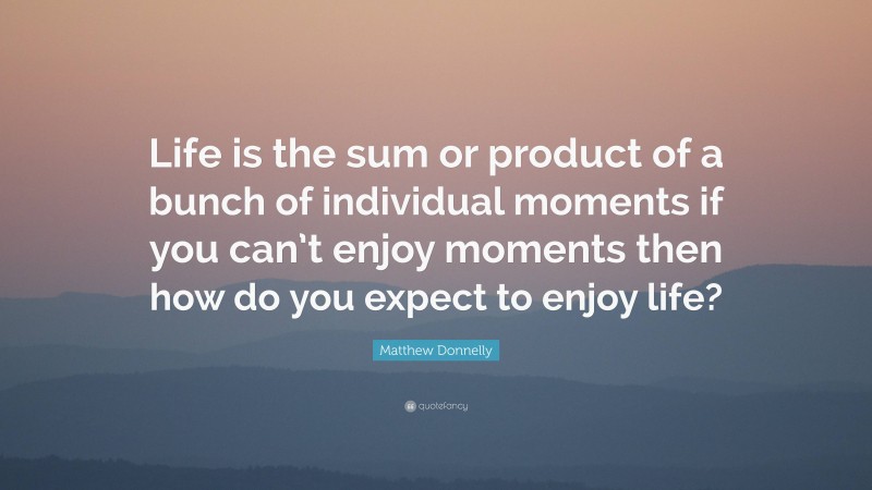 Matthew Donnelly Quote: “Life is the sum or product of a bunch of individual moments if you can’t enjoy moments then how do you expect to enjoy life?”