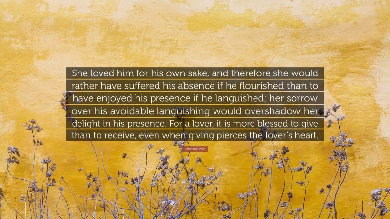 Miroslav Volf Quote: “She loved him for his own sake, and therefore she would rather have suffered his absence if he flourished than to have enjoyed his presence if he languished; her sorrow over his avoidable languishing would overshadow her delight in his presence. For a lover, it is more blessed to give than to receive, even when giving pierces the lover’s heart.”