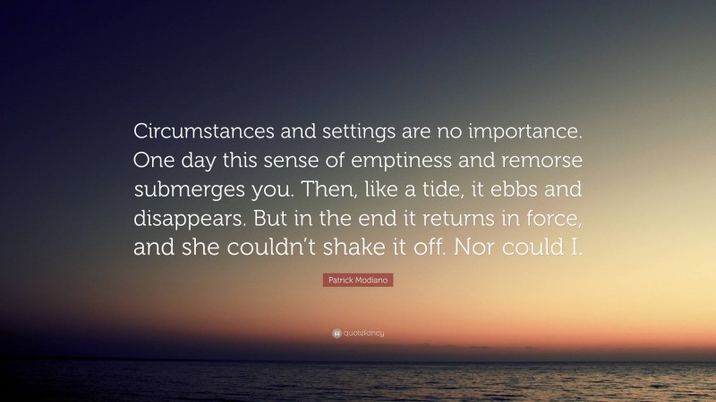Patrick Modiano Quote: “Circumstances and settings are no importance. One day this sense of emptiness and remorse submerges you. Then, like a tide, it ebbs and disappears. But in the end it returns in force, and she couldn’t shake it off. Nor could I.”