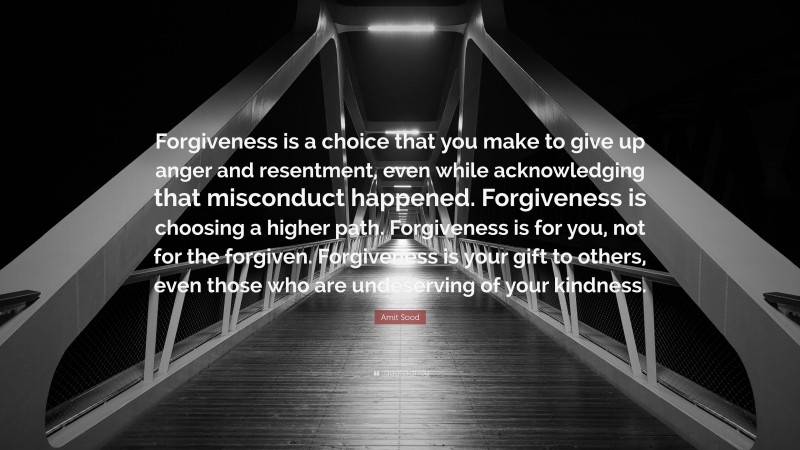 Amit Sood Quote: “Forgiveness is a choice that you make to give up anger and resentment, even while acknowledging that misconduct happened. Forgiveness is choosing a higher path. Forgiveness is for you, not for the forgiven. Forgiveness is your gift to others, even those who are undeserving of your kindness.”