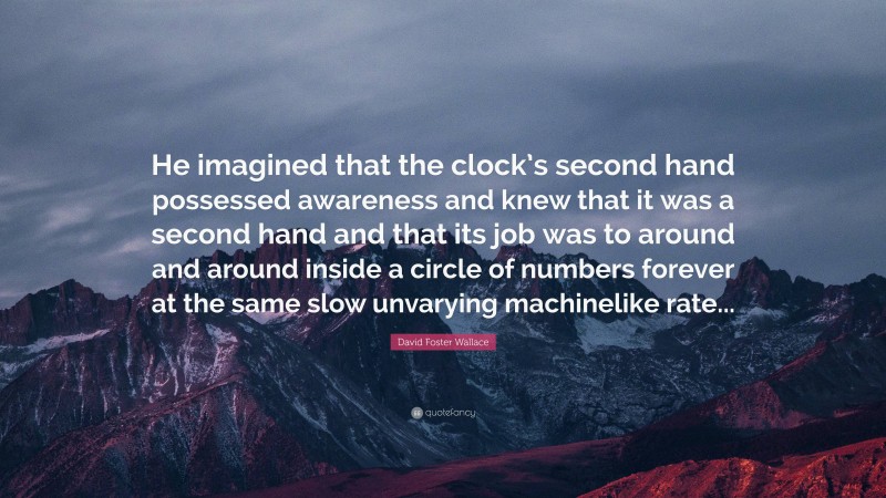 David Foster Wallace Quote: “He imagined that the clock’s second hand possessed awareness and knew that it was a second hand and that its job was to around and around inside a circle of numbers forever at the same slow unvarying machinelike rate...”